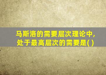 马斯洛的需要层次理论中,处于最高层次的需要是( )